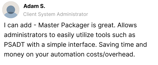 I can add - Master Packager is great. Allows administrators to easily utilize tools such as PSADT with a simple interface. Saving time and money on your automation costs/overhead.