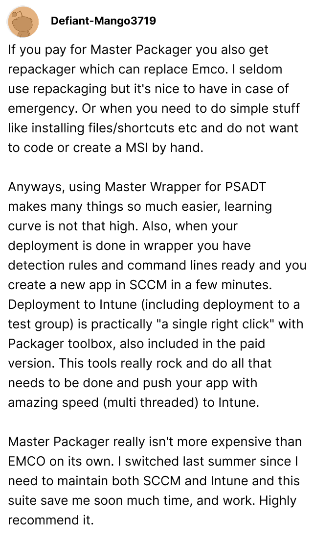 Master Packager really isn't more expensive than EMCO on its own. I switched last summer since I need to maintain both SCCM and Intune and this suite save me soon much time, and work. Highly recommend it. defiantmango3719 on Reddit
