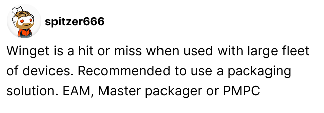 Winget is a hit or miss when used with large fleet of devices. Recommended to use a packaging solution. EAM, Master packager or PMPC - Spritzer666 on Reddit