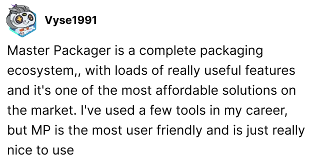 Master Packager is a complete packaging ecosystem,, with loads of really useful features and its one of the most affordable solutions on the market. I've used a few tools in my career, but MP is the most user friendly and is just really nice to use